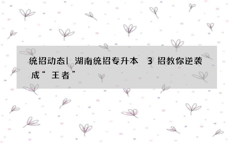 统招动态|湖南统招专升本 3招教你逆袭成“王者”